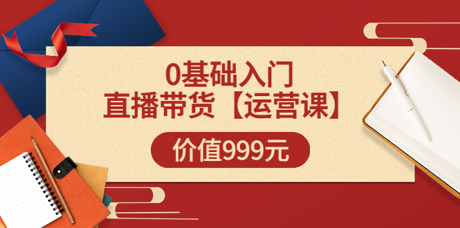 某收费【运营课】0基础入门直播带货运营篇（线上课）价值999元