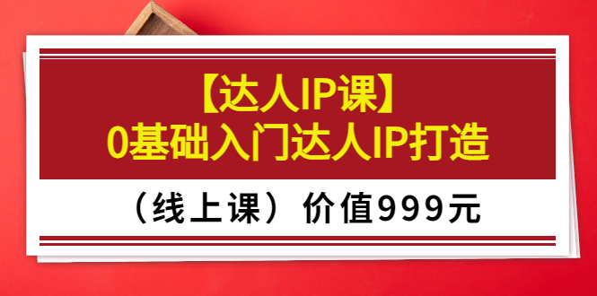某收费【达人IP课】0基础入门达人IP打造（线上课）价值999元